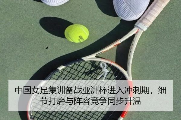 中国女足集训备战亚洲杯进入冲刺期，细节打磨与阵容竞争同步升温